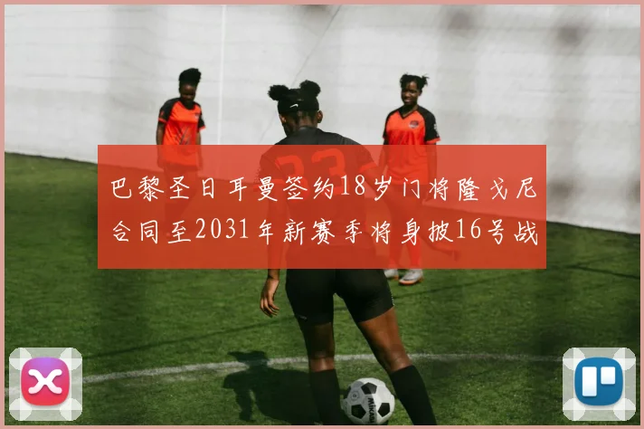 巴黎圣日耳曼签约18岁门将隆戈尼合同至2031年新赛季将身披16号战袍