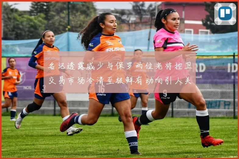 名记透露威少与保罗两位老将控卫交易市场冷清至极鲜有动向引人关注