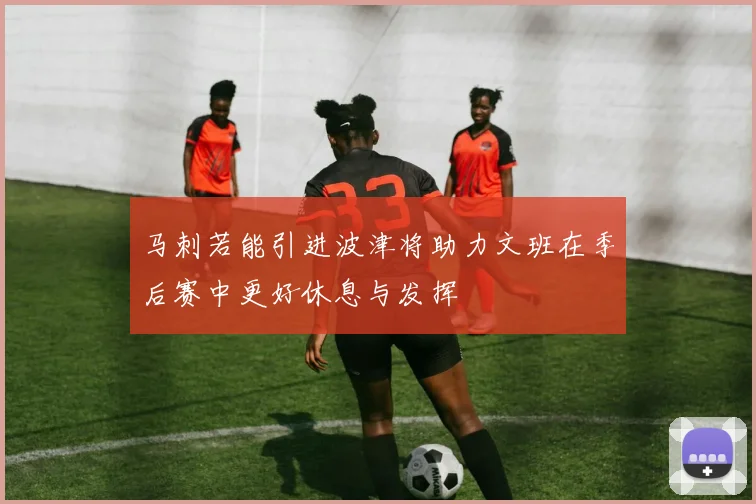 马刺若能引进波津将助力文班在季后赛中更好休息与发挥