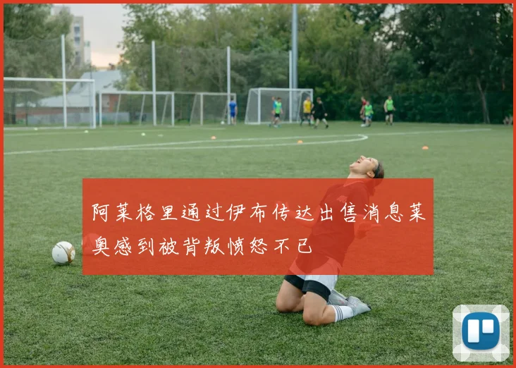 阿莱格里通过伊布传达出售消息莱奥感到被背叛愤怒不已