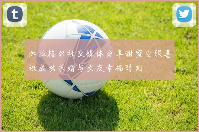 加拉格尔社交媒体分享甜蜜合照喜讯成功求婚与女友幸福时刻