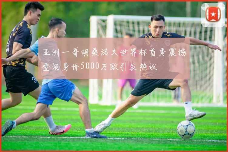 亚洲一哥胡桑诺夫世界杯首秀震撼登场身价5000万欧引发热议