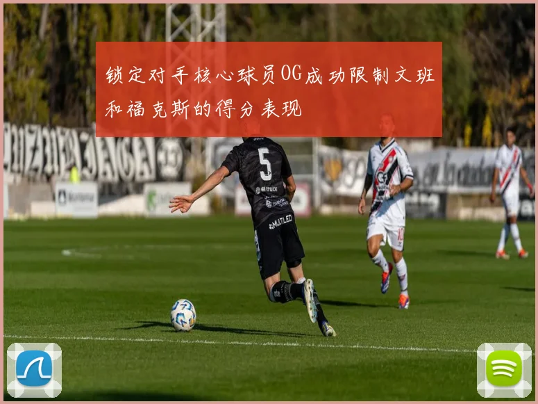 锁定对手核心球员OG成功限制文班和福克斯的得分表现