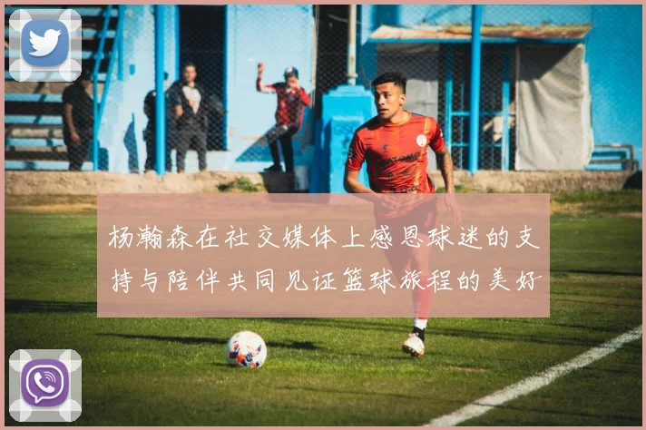 杨瀚森在社交媒体上感恩球迷的支持与陪伴共同见证篮球旅程的美好时刻