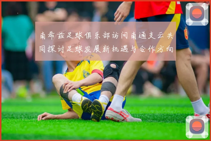 南希兹足球俱乐部访问南通支云共同探讨足球发展新机遇与合作方向