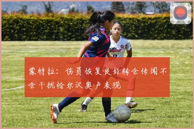 蒙特拉：伤员恢复良好转会传闻不会干扰恰尔汉奥卢表现