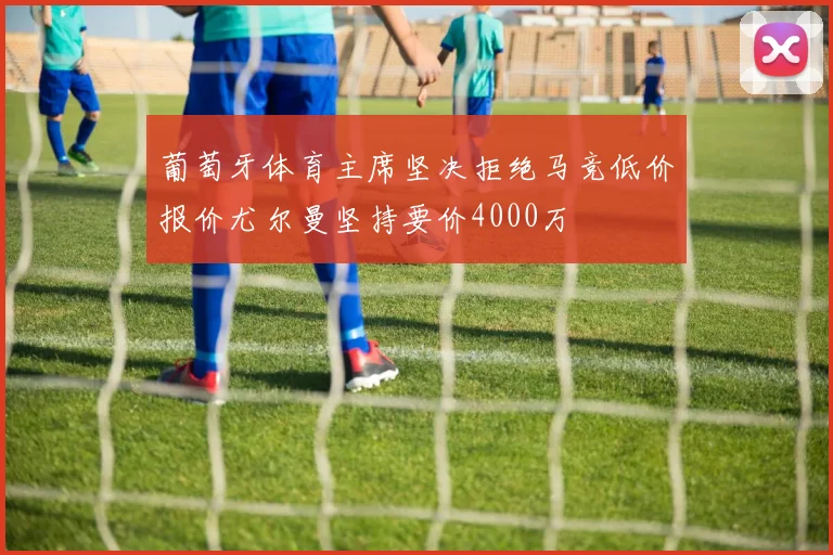 葡萄牙体育主席坚决拒绝马竞低价报价尤尔曼坚持要价4000万
