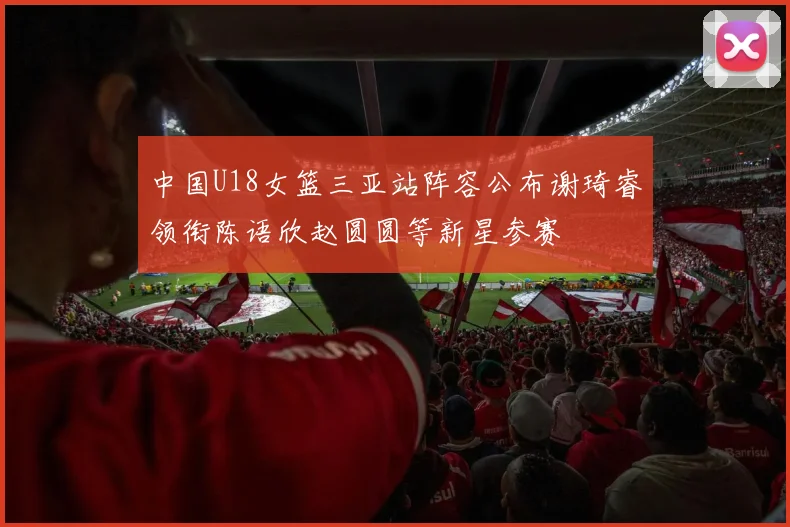 中国U18女篮三亚站阵容公布谢琦睿领衔陈语欣赵圆圆等新星参赛